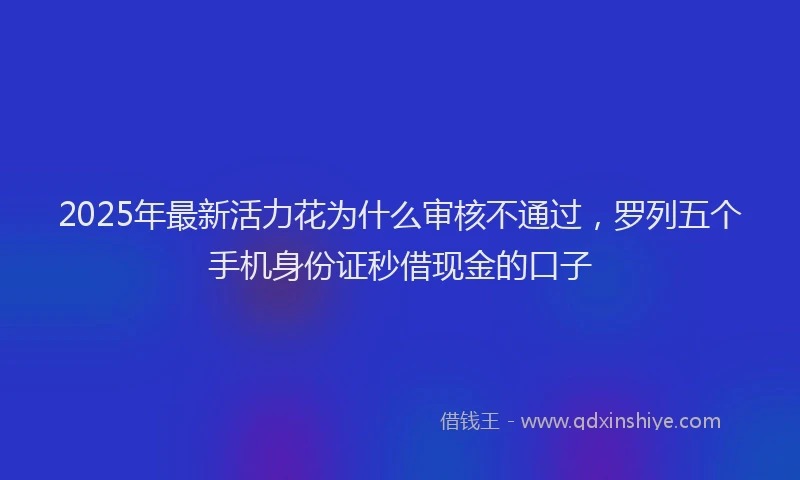 2025年最新活力花为什么审核不通过，罗列五个手机身份证秒借现金的口子