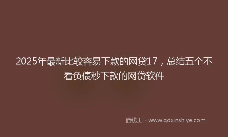 2025年最新比较容易下款的网贷17，总结五个不看负债秒下款的网贷软件