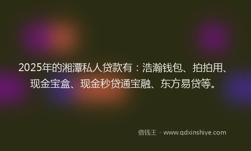 2025年的湘潭私人贷款有：浩瀚钱包、拍拍用、现金宝盒、现金秒贷通宝融、东方易贷等。