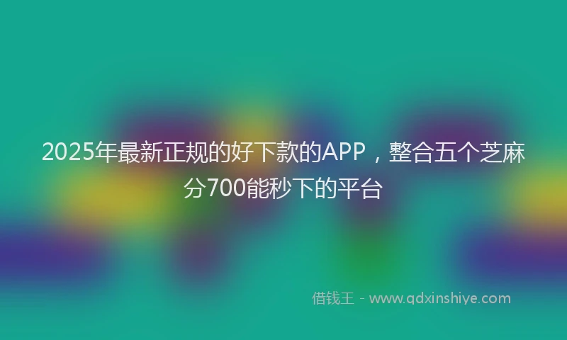 2025年最新正规的好下款的APP，整合五个芝麻分700能秒下的平台