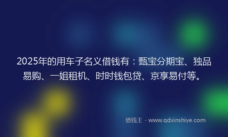 2025年的用车子名义借钱有：甄宝分期宝、独品易购、一姐租机、时时钱包贷、京享易付等。