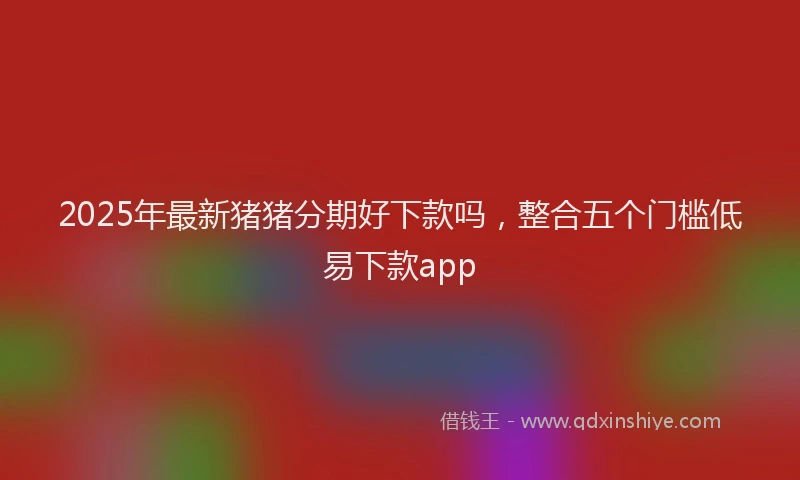 2025年最新猪猪分期好下款吗，整合五个门槛低易下款app