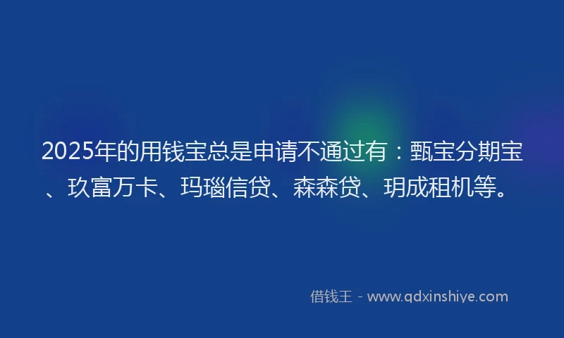 2025年的用钱宝总是申请不通过有：甄宝分期宝、玖富万卡、玛瑙信贷、森森贷、玥成租机等。