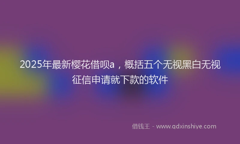 2025年最新樱花借呗a，概括五个无视黑白无视征信申请就下款的软件