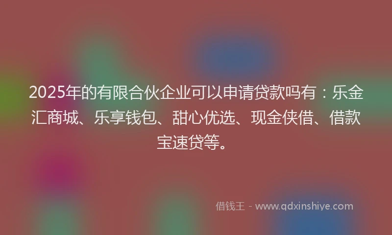 2025年的有限合伙企业可以申请贷款吗有：乐金汇商城、乐享钱包、甜心优选、现金侠借、借款宝速贷等。