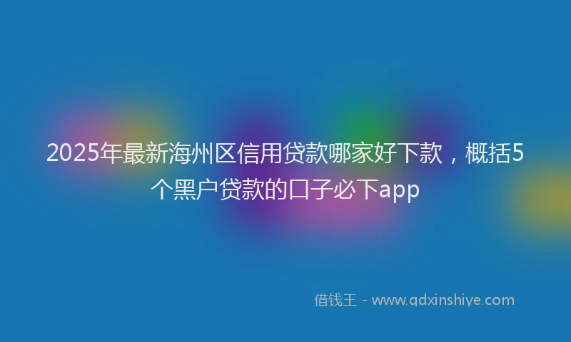 2025年最新海州区信用贷款哪家好下款，概括5个黑户贷款的口子必下app