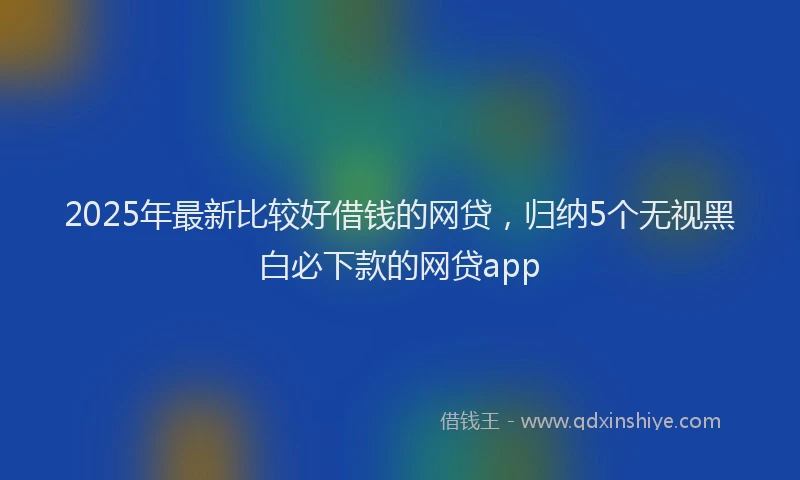 2025年最新比较好借钱的网贷，归纳5个无视黑白必下款的网贷app