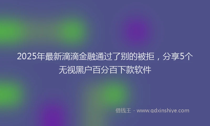 2025年最新滴滴金融通过了别的被拒，分享5个无视黑户百分百下款软件