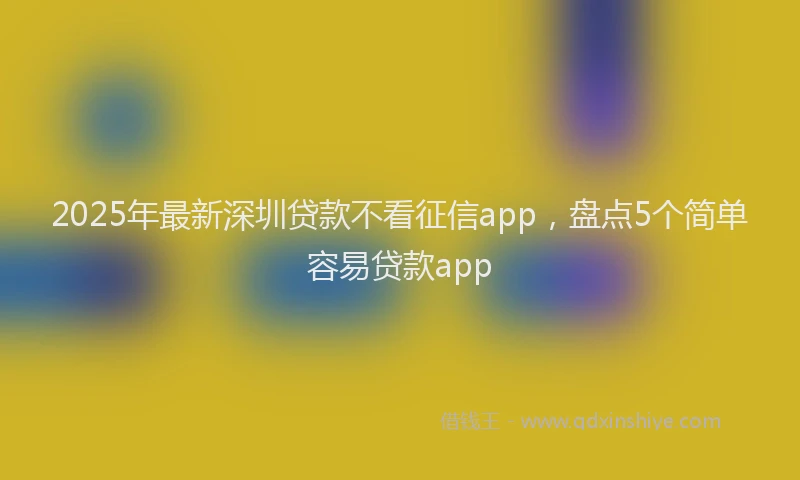2025年最新深圳贷款不看征信app，盘点5个简单容易贷款app