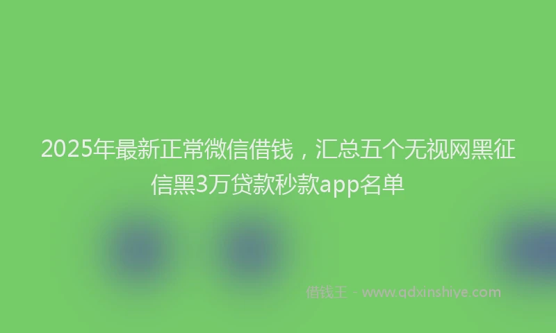 2025年最新正常微信借钱，汇总五个无视网黑征信黑3万贷款秒款app名单
