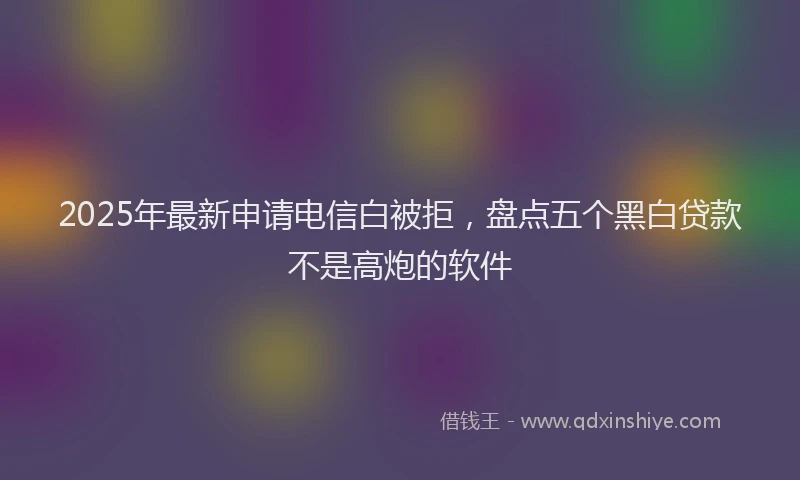 2025年最新申请电信白被拒，盘点五个黑白贷款不是高炮的软件