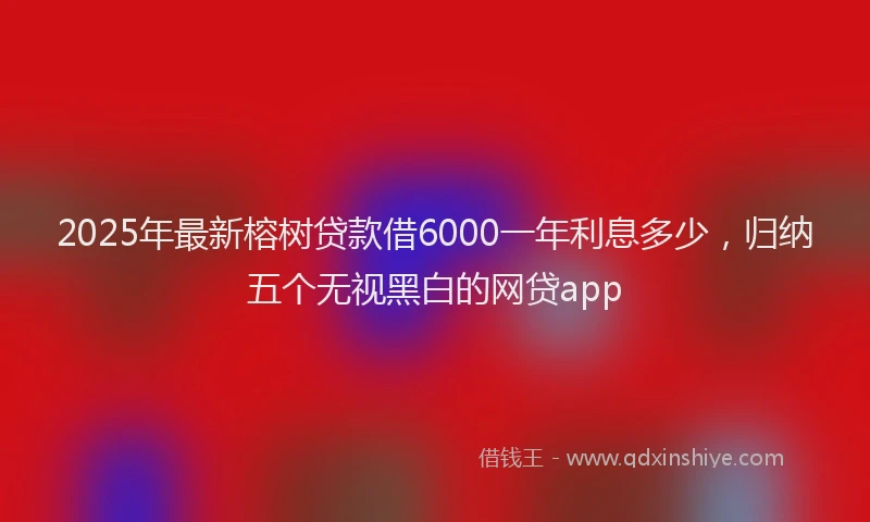 2025年最新榕树贷款借6000一年利息多少，归纳五个无视黑白的网贷app
