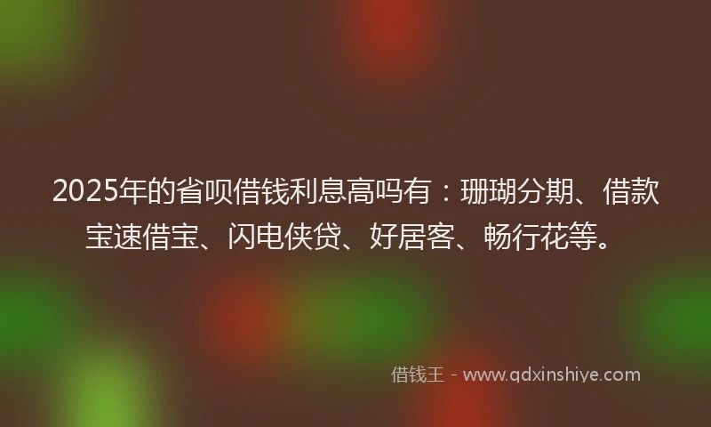 2025年的省呗借钱利息高吗有：珊瑚分期、借款宝速借宝、闪电侠贷、好居客、畅行花等。