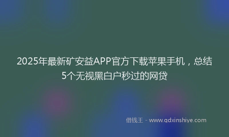 2025年最新矿安益APP官方下载苹果手机，总结5个无视黑白户秒过的网贷