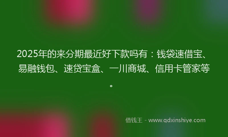 2025年的来分期最近好下款吗有：钱袋速借宝、易融钱包、速贷宝盒、一川商城、信用卡管家等。