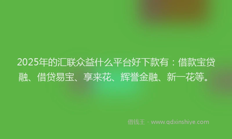 2025年的汇联众益什么平台好下款有：借款宝贷融、借贷易宝、享来花、辉誉金融、新一花等。