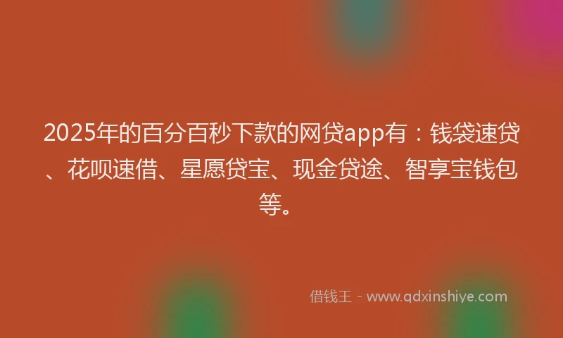 2025年的百分百秒下款的网贷app有：钱袋速贷、花呗速借、星愿贷宝、现金贷途、智享宝钱包等。