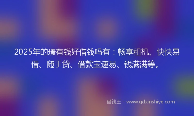 2025年的瑧有钱好借钱吗有：畅享租机、快快易借、随手贷、借款宝速易、钱满满等。