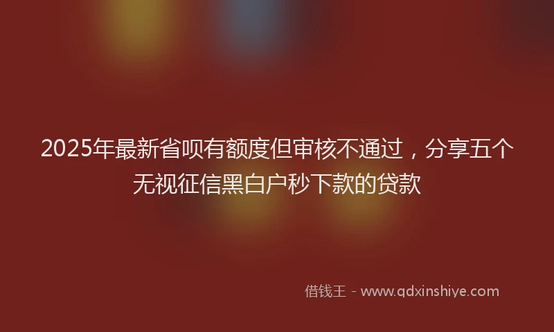 2025年最新省呗有额度但审核不通过，分享五个无视征信黑白户秒下款的贷款