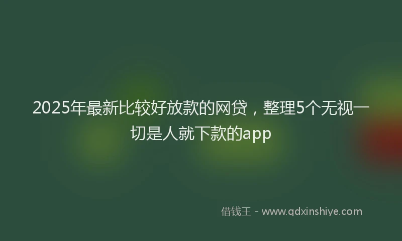 2025年最新比较好放款的网贷，整理5个无视一切是人就下款的app