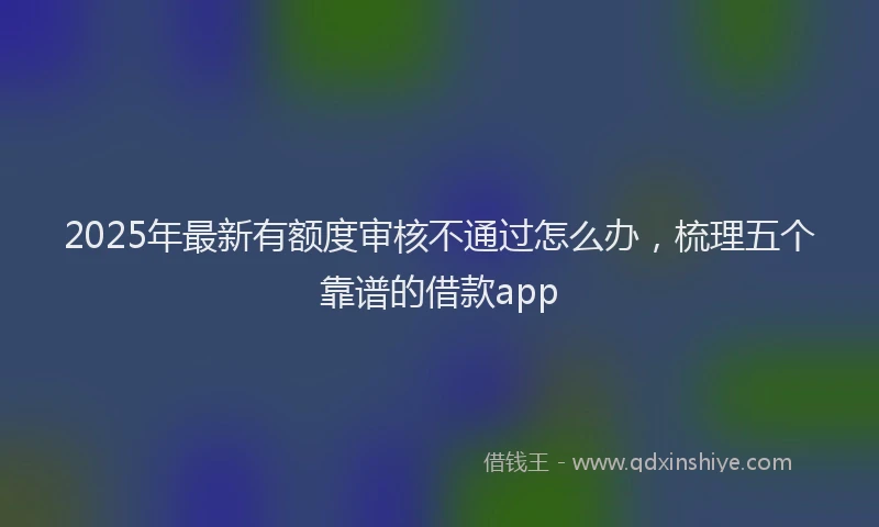 2025年最新有额度审核不通过怎么办，梳理五个靠谱的借款app