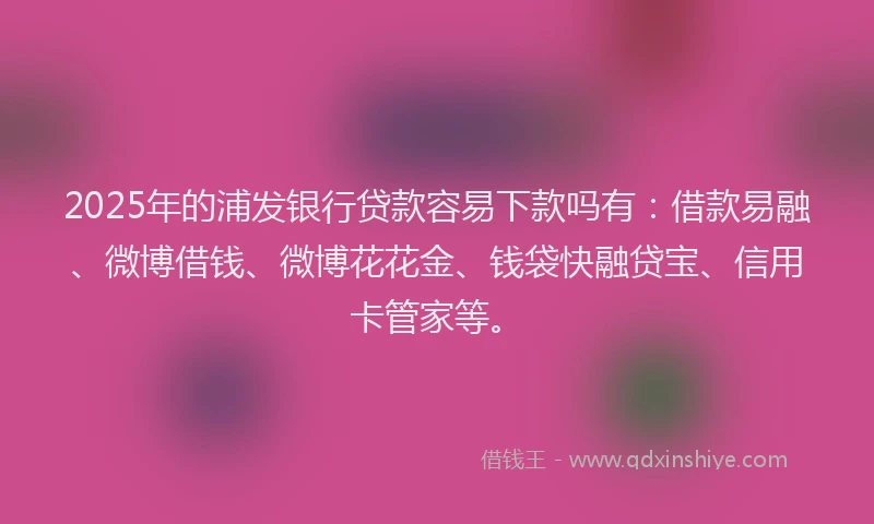 2025年的浦发银行贷款容易下款吗有：借款易融、微博借钱、微博花花金、钱袋快融贷宝、信用卡管家等。