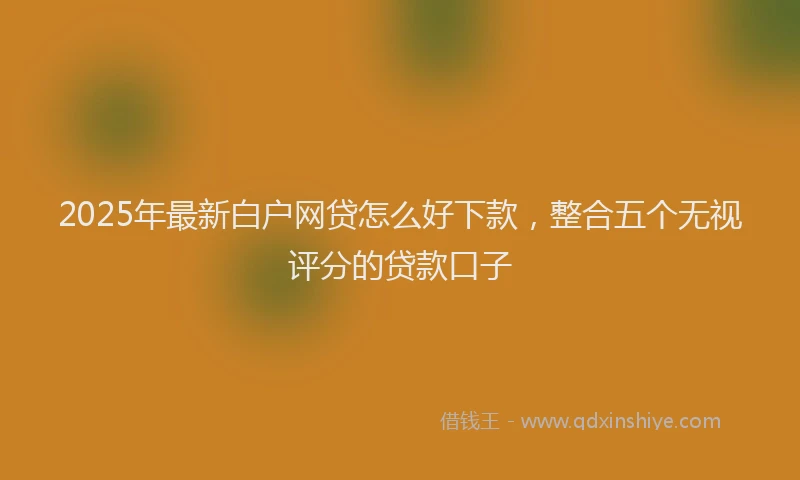2025年最新白户网贷怎么好下款，整合五个无视评分的贷款口子