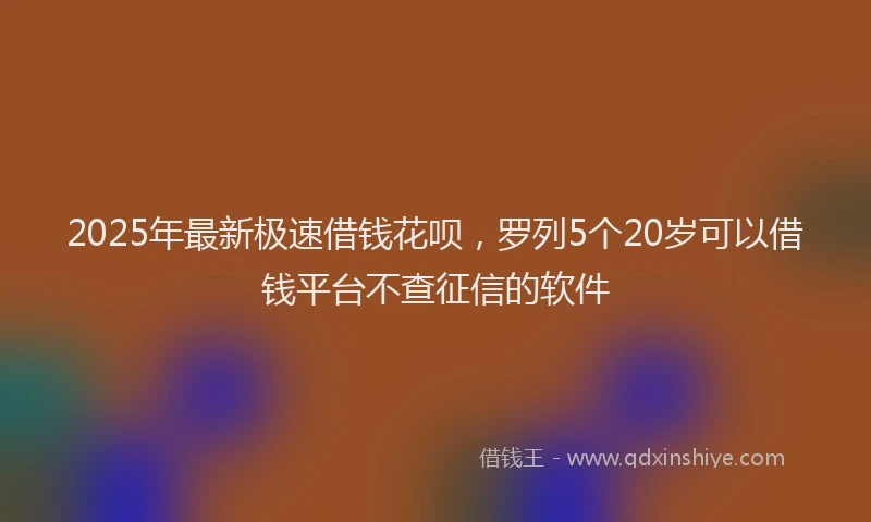 2025年最新极速借钱花呗，罗列5个20岁可以借钱平台不查征信的软件