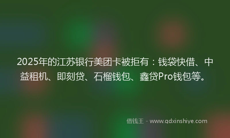 2025年的江苏银行美团卡被拒有：钱袋快借、中益租机、即刻贷、石榴钱包、鑫贷Pro钱包等。