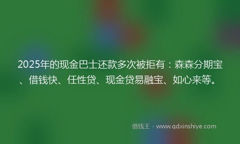 2025年的现金巴士还款多次被拒有：森森分期宝、借钱快、任性贷、现金贷易融宝、如心来等。