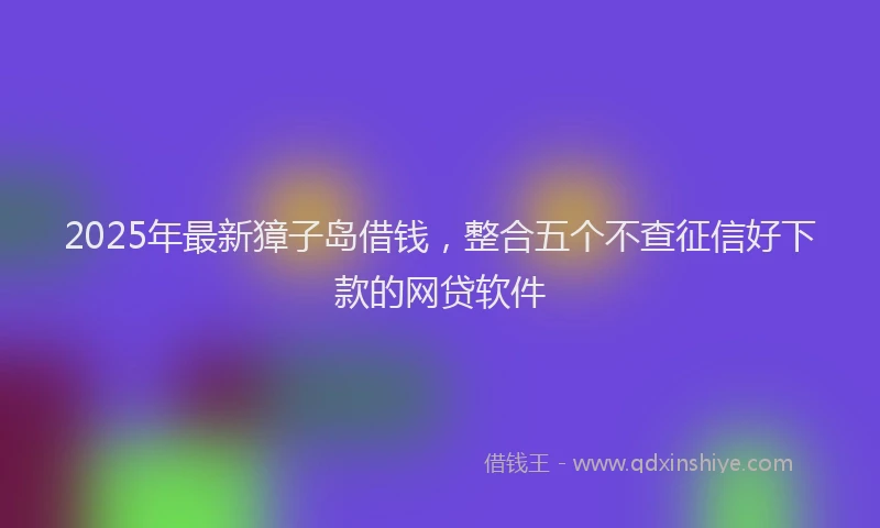 2025年最新獐子岛借钱，整合五个不查征信好下款的网贷软件