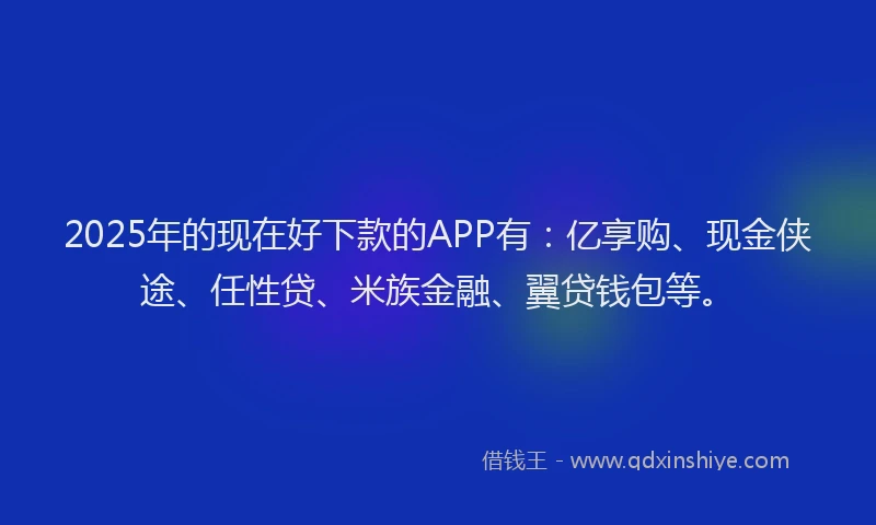 2025年的现在好下款的APP有：亿享购、现金侠途、任性贷、米族金融、翼贷钱包等。
