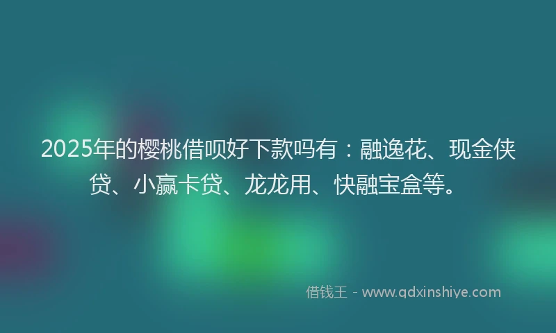 2025年的樱桃借呗好下款吗有：融逸花、现金侠贷、小赢卡贷、龙龙用、快融宝盒等。