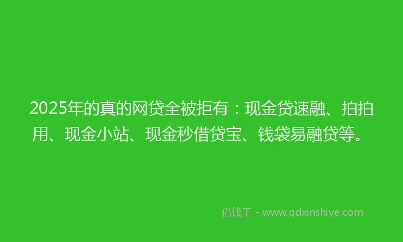 2025年的真的网贷全被拒有：现金贷速融、拍拍用、现金小站、现金秒借贷宝、钱袋易融贷等。