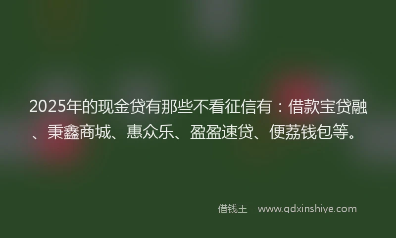 2025年的现金贷有那些不看征信有：借款宝贷融、秉鑫商城、惠众乐、盈盈速贷、便荔钱包等。