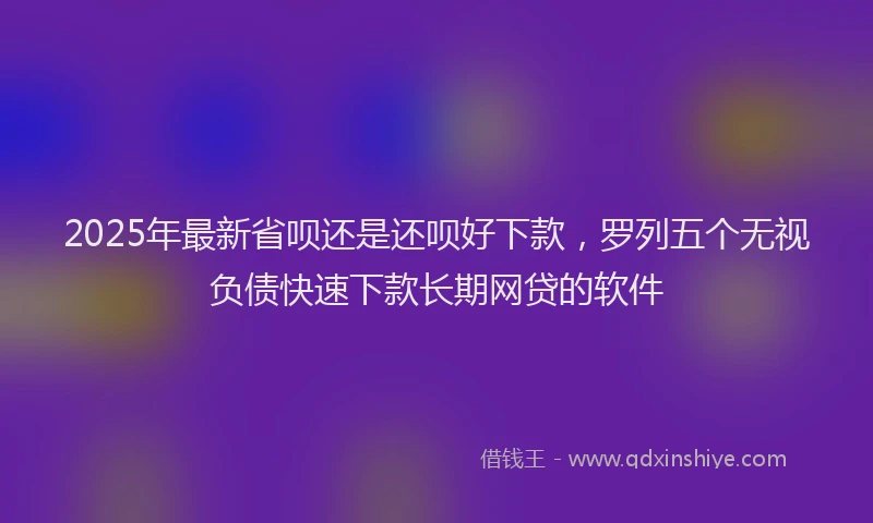 2025年最新省呗还是还呗好下款，罗列五个无视负债快速下款长期网贷的软件