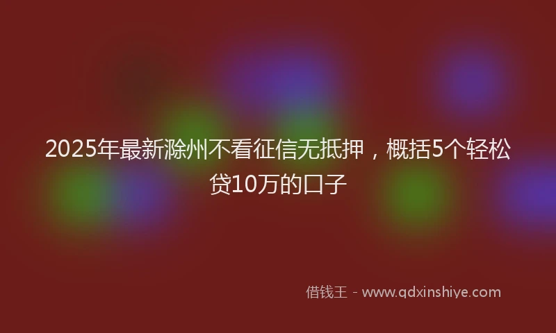 2025年最新滁州不看征信无抵押，概括5个轻松贷10万的口子