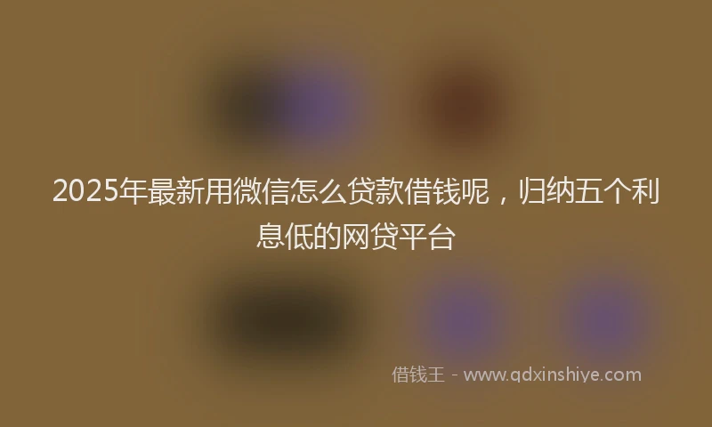 2025年最新用微信怎么贷款借钱呢，归纳五个利息低的网贷平台