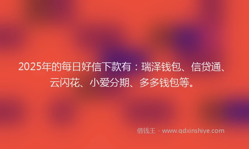 2025年的每日好信下款有：瑞泽钱包、信贷通、云闪花、小爱分期、多多钱包等。