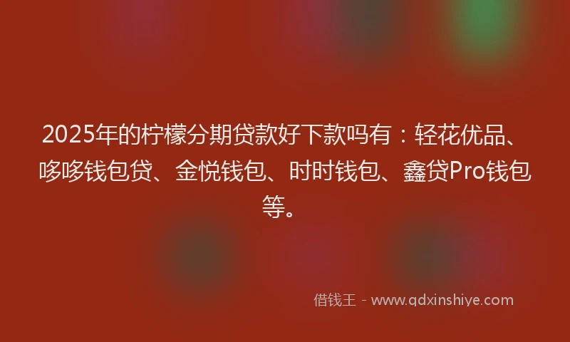 2025年的柠檬分期贷款好下款吗有：轻花优品、哆哆钱包贷、金悦钱包、时时钱包、鑫贷Pro钱包等。