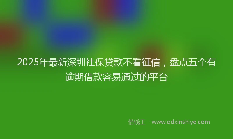 2025年最新深圳社保贷款不看征信，盘点五个有逾期借款容易通过的平台