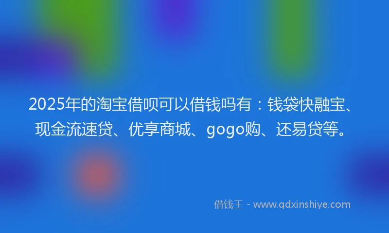 2025年的淘宝借呗可以借钱吗有：钱袋快融宝、现金流速贷、优享商城、gogo购、还易贷等。