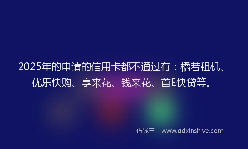 2025年的申请的信用卡都不通过有：橘若租机、优乐快购、享来花、钱来花、首E快贷等。