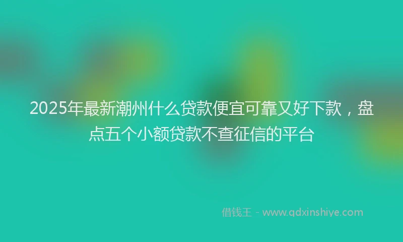 2025年最新潮州什么贷款便宜可靠又好下款，盘点五个小额贷款不查征信的平台