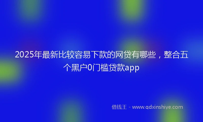 2025年最新比较容易下款的网贷有哪些，整合五个黑户0门槛贷款app