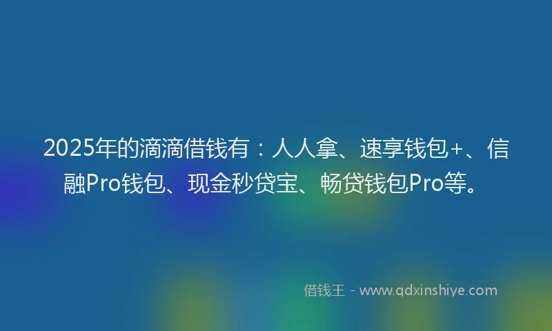 2025年的滴滴借钱有：人人拿、速享钱包+、信融Pro钱包、现金秒贷宝、畅贷钱包Pro等。