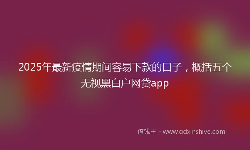 2025年最新疫情期间容易下款的口子，概括五个无视黑白户网贷app