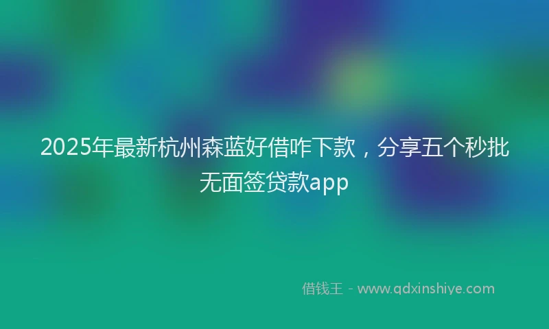 2025年最新杭州森蓝好借咋下款，分享五个秒批无面签贷款app