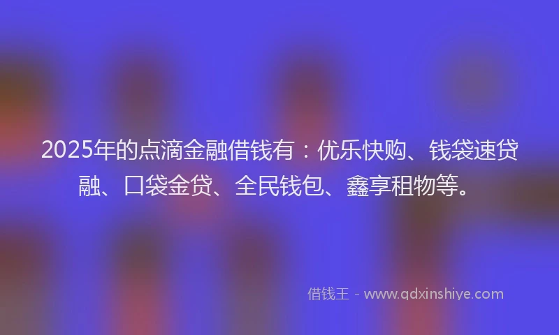 2025年的点滴金融借钱有：优乐快购、钱袋速贷融、口袋金贷、全民钱包、鑫享租物等。