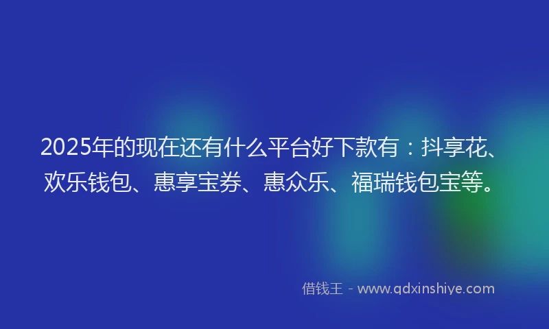 2025年的现在还有什么平台好下款有：抖享花、欢乐钱包、惠享宝券、惠众乐、福瑞钱包宝等。